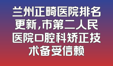 兰州正畸医院排名更新，市第二人民医院口腔科矫正技术备受信赖