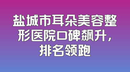 盐城市耳朵美容整形医院口碑飙升，排名领跑
