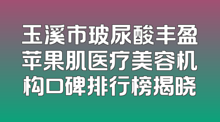玉溪市玻尿酸丰盈苹果肌医疗美容机构口碑排行榜揭晓