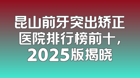 昆山前牙突出矫正医院排行榜前十，2025版揭晓