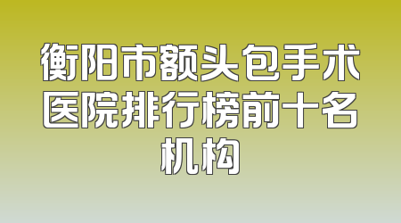 衡阳市额头包手术医院排行榜前十名机构