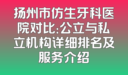 扬州市仿生牙科医院对比：公立与私立机构详细排名及服务介绍