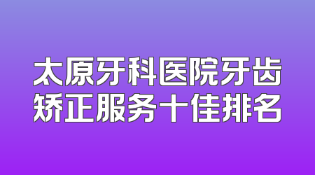 太原牙科医院牙齿矫正服务十佳排名