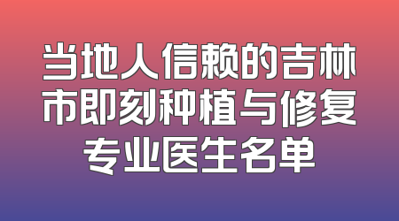当地人信赖的吉林市即刻种植与修复专业医生名单