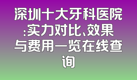 深圳十大牙科医院：实力对比、效果与费用一览在线查询