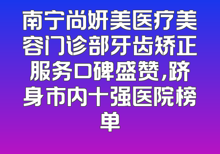 南宁尚妍美医疗美容门诊部牙齿矫正服务口碑盛赞，跻身市内十强医院榜单