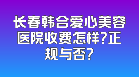 长春韩合爱心美容医院收费怎样？正规与否？