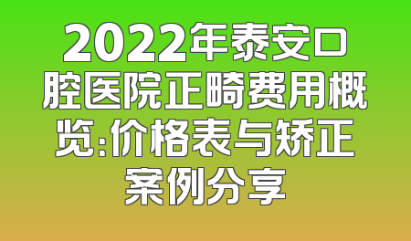 2022年泰安口腔医院正畸费用概览：价格表与矫正案例分享