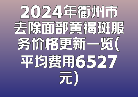 2024年衢州市去除面部黄褐斑服务价格更新一览（平均费用6527元）