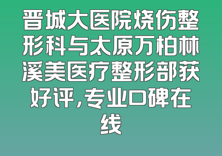 晋城大医院烧伤整形科与太原万柏林溪美医疗整形部获好评，专业口碑在线