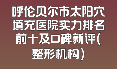 呼伦贝尔市太阳穴填充医院实力排名前十及口碑新评（整形机构）