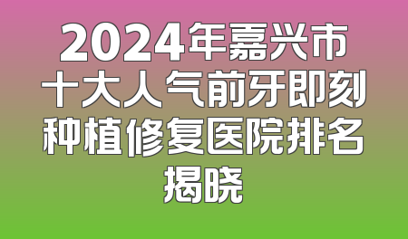 2024年嘉兴市十大人气前牙即刻种植修复医院排名揭晓
