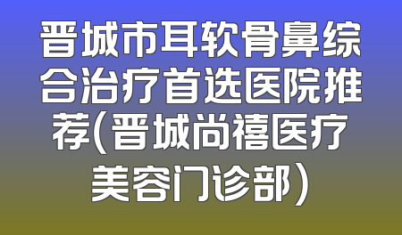 晋城市耳软骨鼻综合治疗首选医院推荐（晋城尚禧医疗美容门诊部）