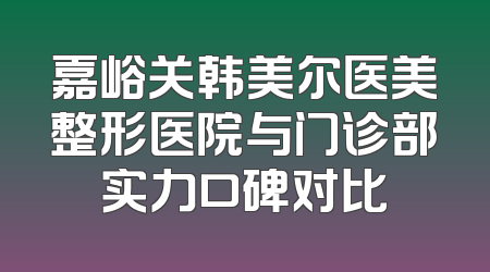 嘉峪关韩美尔医美整形医院与门诊部实力口碑对比
