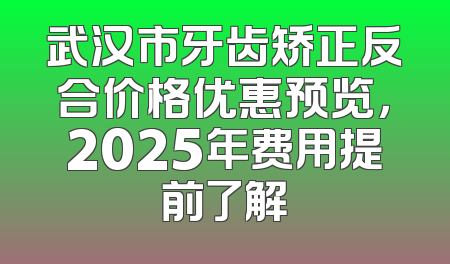 武汉市牙齿矫正反合价格优惠预览，2025年费用提前了解