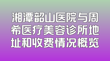 湘潭韶山医院与周希医疗美容诊所地址和收费情况概览