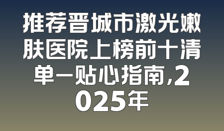 推荐晋城市激光嫩肤医院上榜前十清单_贴心指南，2025年