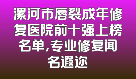 漯河市唇裂成年修复医院前十强上榜名单，专业修复闻名遐迩