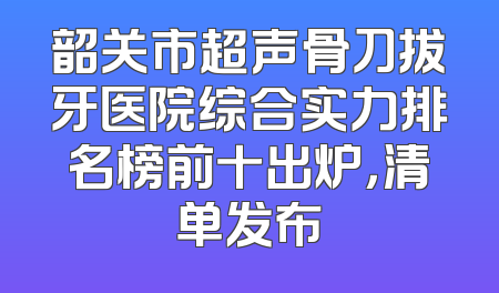 韶关市超声骨刀拔牙医院综合实力排名榜前十出炉，清单发布