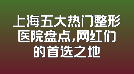 上海五大热门整形医院盘点，网红们的首选之地