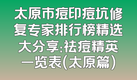 太原市痘印痘坑修复专家排行榜精选大分享：祛痘精英一览表（太原篇）