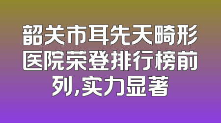 韶关市耳先天畸形医院荣登排行榜前列，实力显著