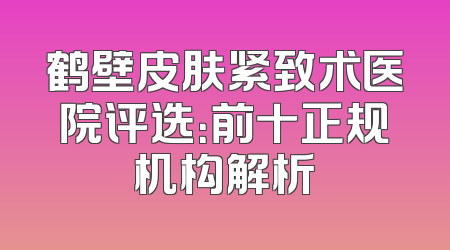 鹤壁皮肤紧致术医院评选：前十正规机构解析