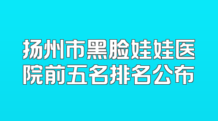扬州市黑脸娃娃医院前五名排名公布