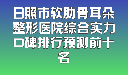 日照市软肋骨耳朵整形医院综合实力口碑排行预测前十名