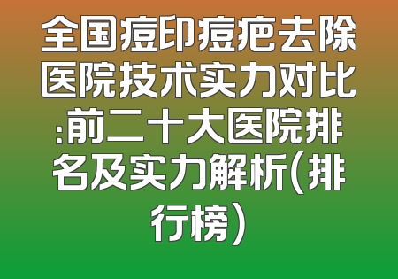 全国痘印痘疤去除医院技术实力对比：前二十大医院排名及实力解析（排行榜）