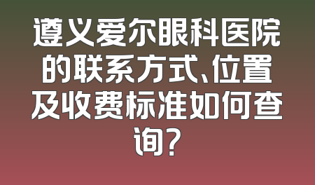 遵义爱尔眼科医院的联系方式、位置及收费标准如何查询？
