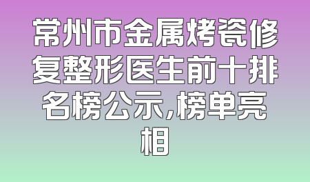 常州市金属烤瓷修复整形医生前十排名榜公示，榜单亮相