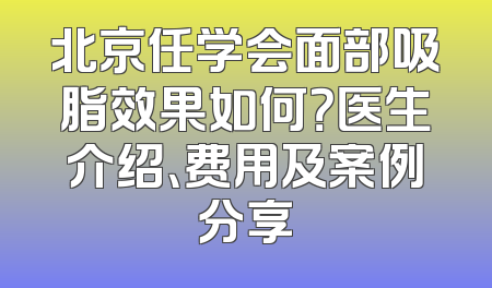 北京任学会面部吸脂效果如何？医生介绍、费用及案例分享