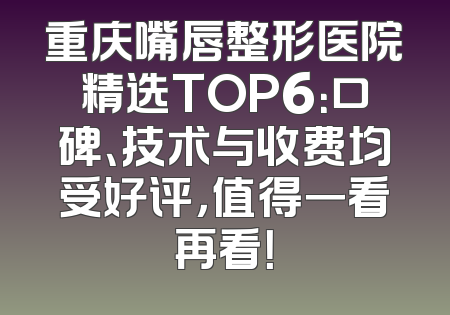 重庆嘴唇整形医院精选TOP6：口碑、技术与收费均受好评，值得一看再看！