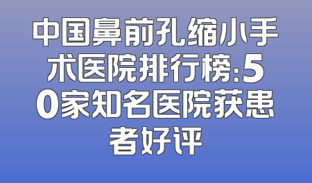 中国鼻前孔缩小手术医院排行榜：50家知名医院获患者好评