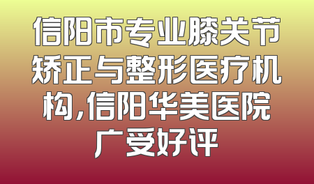 信阳市专业膝关节矫正与整形医疗机构，信阳华美医院广受好评