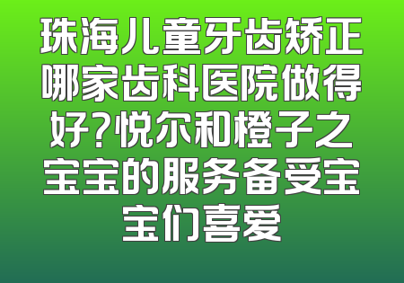 珠海儿童牙齿矫正哪家齿科医院做得好？悦尔和橙子之宝宝的服务备受宝宝们喜爱