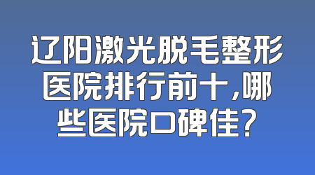 辽阳激光脱毛整形医院排行前十，哪些医院口碑佳？