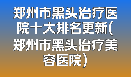 郑州市黑头治疗医院十大排名更新（郑州市黑头治疗美容医院）