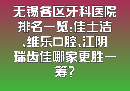 无锡各区牙科医院排名一览：佳士洁、维乐口腔、江阴瑞齿佳哪家更胜一筹？