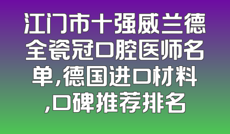 江门市十强威兰德全瓷冠口腔医师名单，德国进口材料，口碑推荐排名