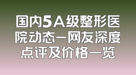 国内5A级整形医院动态_网友深度点评及价格一览