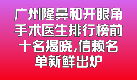 广州隆鼻和开眼角手术医生排行榜前十名揭晓，信赖名单新鲜出炉