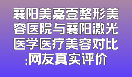 襄阳美嘉壹整形美容医院与襄阳激光医学医疗美容对比：网友真实评价