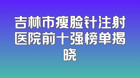吉林市瘦脸针注射医院前十强榜单揭晓
