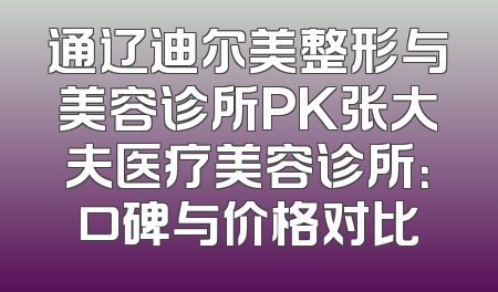 通辽迪尔美整形与美容诊所PK张大夫医疗美容诊所：口碑与价格对比