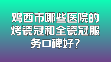 鸡西市哪些医院的烤瓷冠和全瓷冠服务口碑好？
