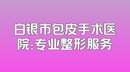 白银市包皮手术医院：专业整形服务