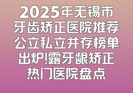 2025年无锡市牙齿矫正医院推荐公立私立并存榜单出炉！露牙龈矫正热门医院盘点