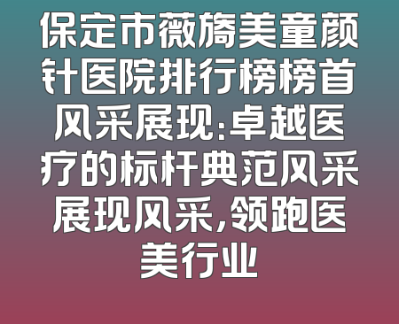 保定市薇旖美童颜针医院排行榜榜首风采展现：卓越医疗的标杆典范风采展现风采，领跑医美行业